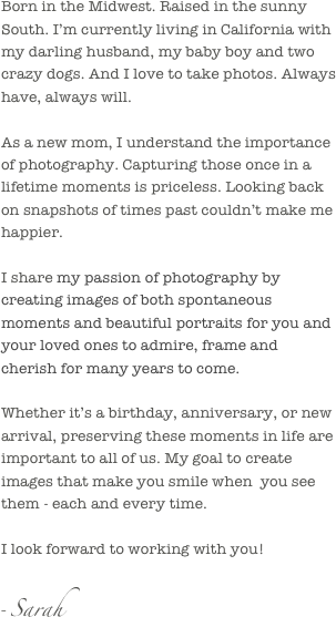 Born in the Midwest. Raised in the sunny South. I’m currently living in California with my darling husband, my baby boy and two crazy dogs. And I love to take photos. Always have, always will.

As a new mom, I understand the importance of photography. Capturing those once in a lifetime moments is priceless. Looking back on snapshots of times past couldn’t make me happier.

I share my passion of photography by creating images of both spontaneous moments and beautiful portraits for you and your loved ones to admire, frame and cherish for many years to come.

Whether it’s a birthday, anniversary, or new arrival, preserving these moments in life are important to all of us. My goal to create images that make you smile when  you see them - each and every time.

I look forward to working with you!     

- Sarah                                                           
                                                                    
